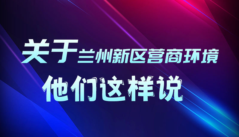 圖解|聽！關(guān)于蘭州新區(qū)營(yíng)商環(huán)境，他們這樣說
